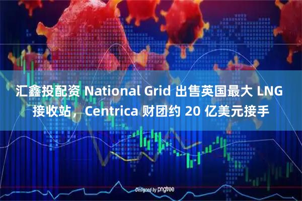 汇鑫投配资 National Grid 出售英国最大 LNG 接收站，Centrica 财团约 20 亿美元接手