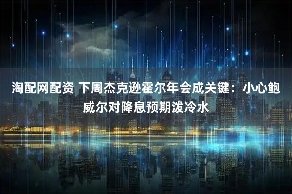 淘配网配资 下周杰克逊霍尔年会成关键：小心鲍威尔对降息预期泼冷水