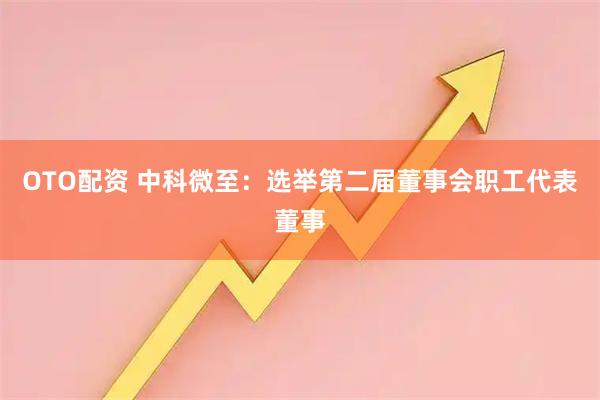OTO配资 中科微至：选举第二届董事会职工代表董事