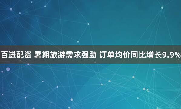 百进配资 暑期旅游需求强劲 订单均价同比增长9.9%