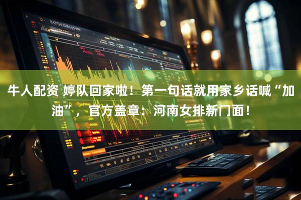 牛人配资 婷队回家啦！第一句话就用家乡话喊“加油”，官方盖章：河南女排新门面！