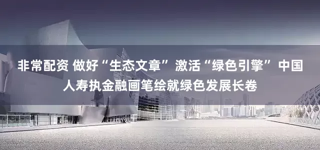 非常配资 做好“生态文章” 激活“绿色引擎” 中国人寿执金融画笔绘就绿色发展长卷