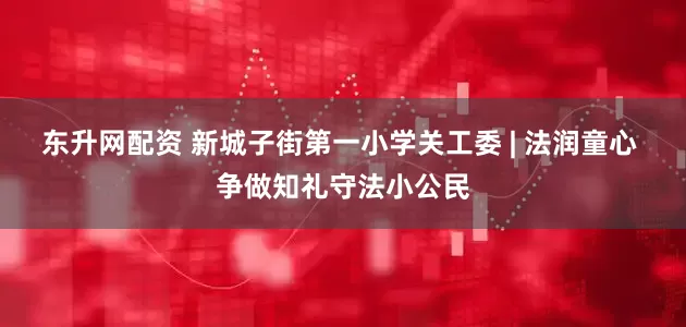 东升网配资 新城子街第一小学关工委 | 法润童心 争做知礼守法小公民