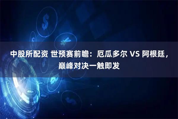 中股所配资 世预赛前瞻：厄瓜多尔 VS 阿根廷，巅峰对决一触即发