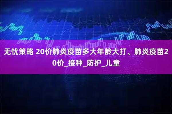 无忧策略 20价肺炎疫苗多大年龄大打、肺炎疫苗20价_接种_防护_儿童