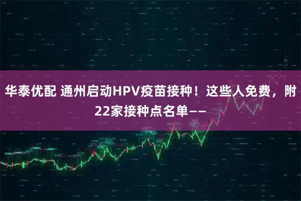 华泰优配 通州启动HPV疫苗接种！这些人免费，附22家接种点名单——