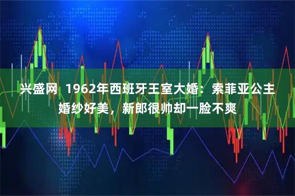 兴盛网  1962年西班牙王室大婚：索菲亚公主婚纱好美，新郎很帅却一脸不爽