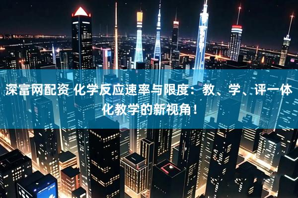深富网配资 化学反应速率与限度：教、学、评一体化教学的新视角！