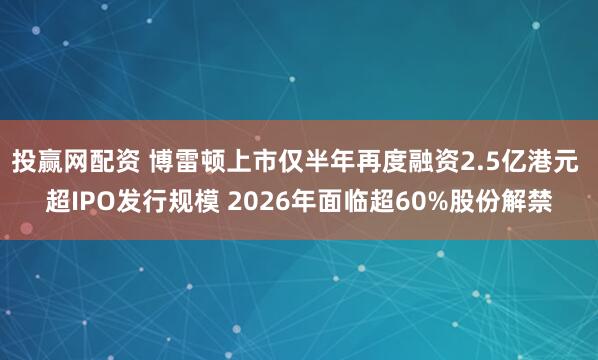 投赢网配资 博雷顿上市仅半年再度融资2.5亿港元 超IPO发行规模 2026年面临超60%股份解禁